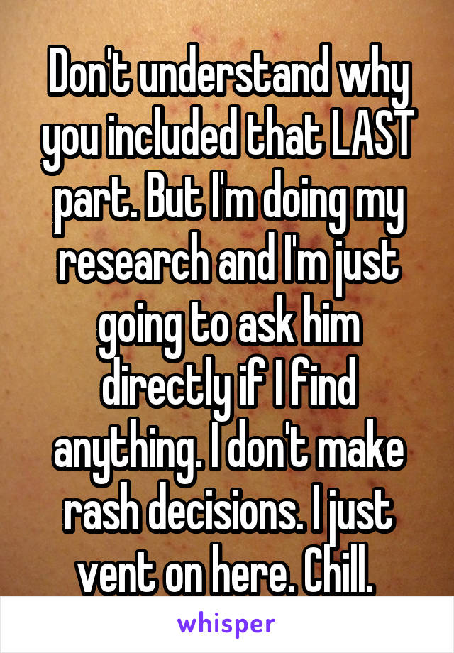 Don't understand why you included that LAST part. But I'm doing my research and I'm just going to ask him directly if I find anything. I don't make rash decisions. I just vent on here. Chill. 