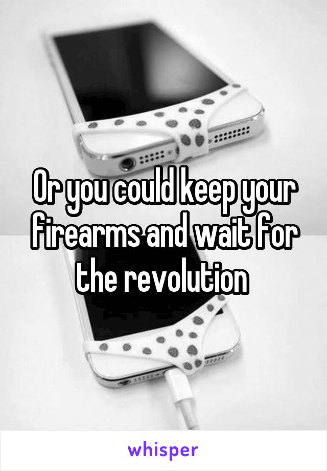 Or you could keep your firearms and wait for the revolution 