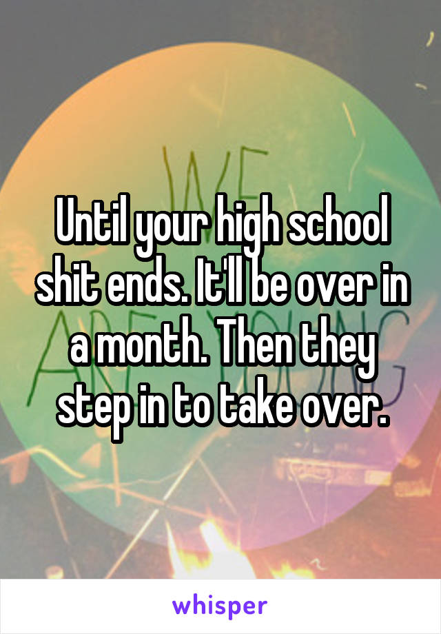 Until your high school shit ends. It'll be over in a month. Then they step in to take over.