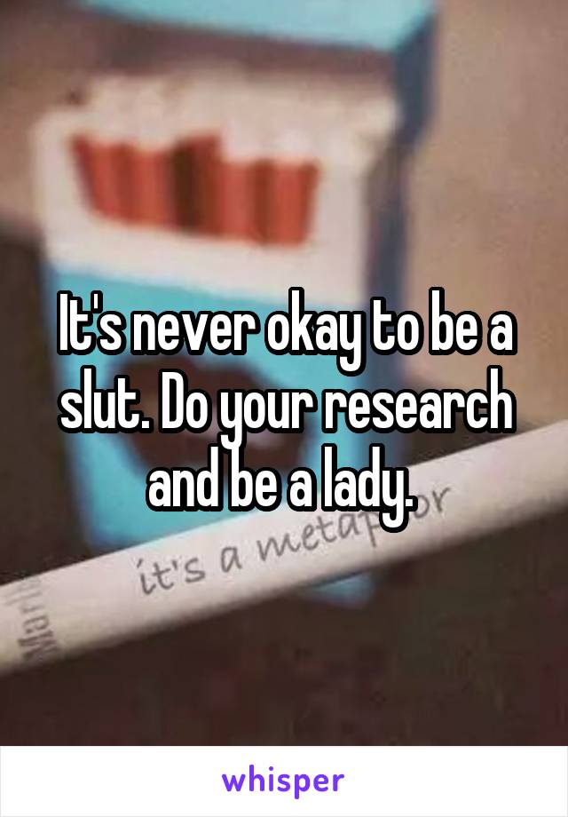 It's never okay to be a slut. Do your research and be a lady. 