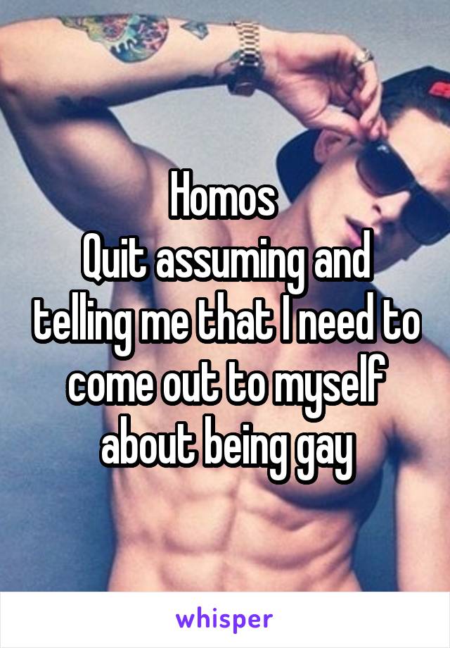 Homos 
Quit assuming and telling me that I need to come out to myself about being gay