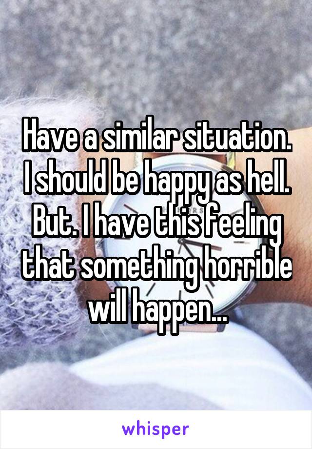 Have a similar situation. I should be happy as hell. But. I have this feeling that something horrible will happen...