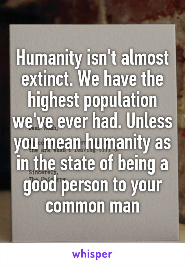 Humanity isn't almost extinct. We have the highest population we've ever had. Unless you mean humanity as in the state of being a good person to your common man