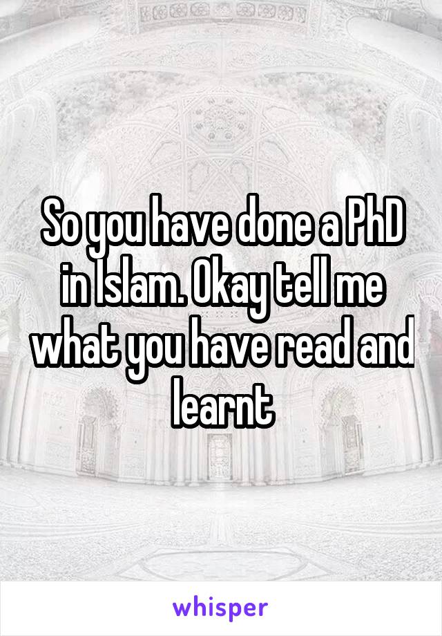 So you have done a PhD in Islam. Okay tell me what you have read and learnt