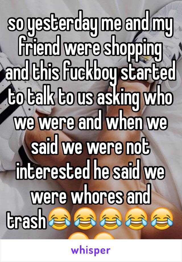 so yesterday me and my friend were shopping and this fuckboy started to talk to us asking who we were and when we said we were not interested he said we were whores and trash😂😂😂😂😂😂😂