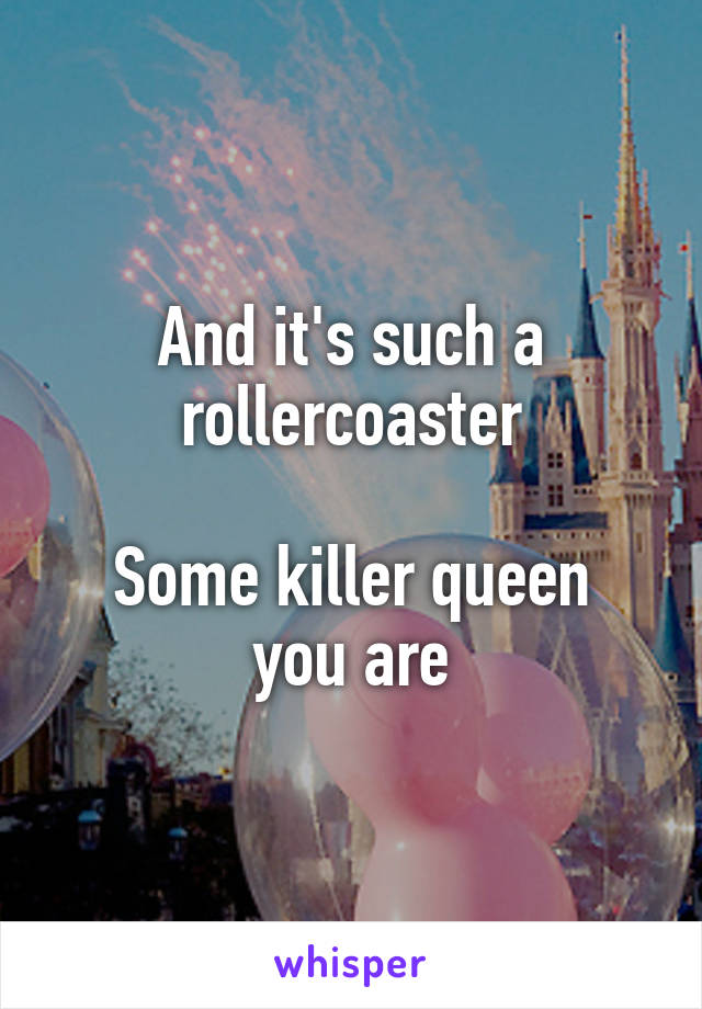 And it's such a rollercoaster

Some killer queen you are