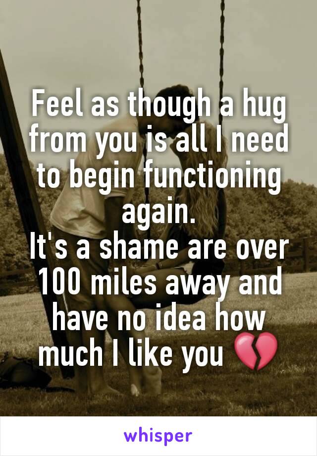 Feel as though a hug from you is all I need to begin functioning again.
It's a shame are over 100 miles away and have no idea how much I like you 💔