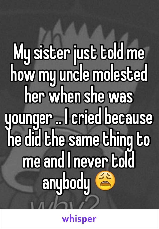 My sister just told me how my uncle molested her when she was younger .. I cried because he did the same thing to me and I never told anybody ðŸ˜© 