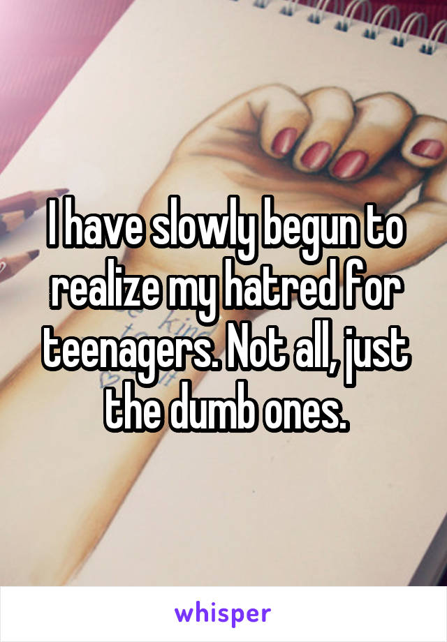 I have slowly begun to realize my hatred for teenagers. Not all, just the dumb ones.