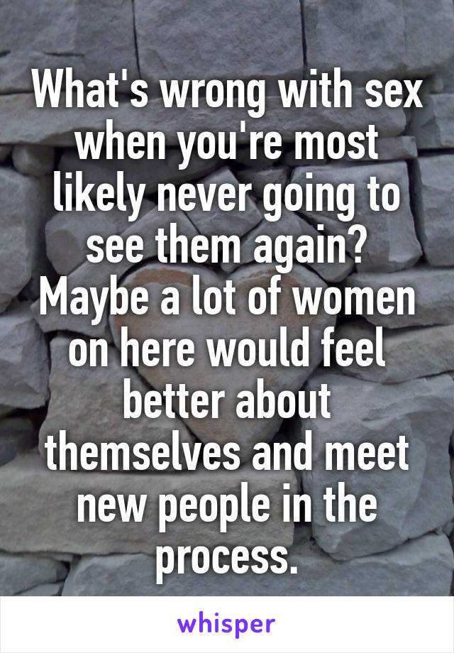 What's wrong with sex when you're most likely never going to see them again? Maybe a lot of women on here would feel better about themselves and meet new people in the process.