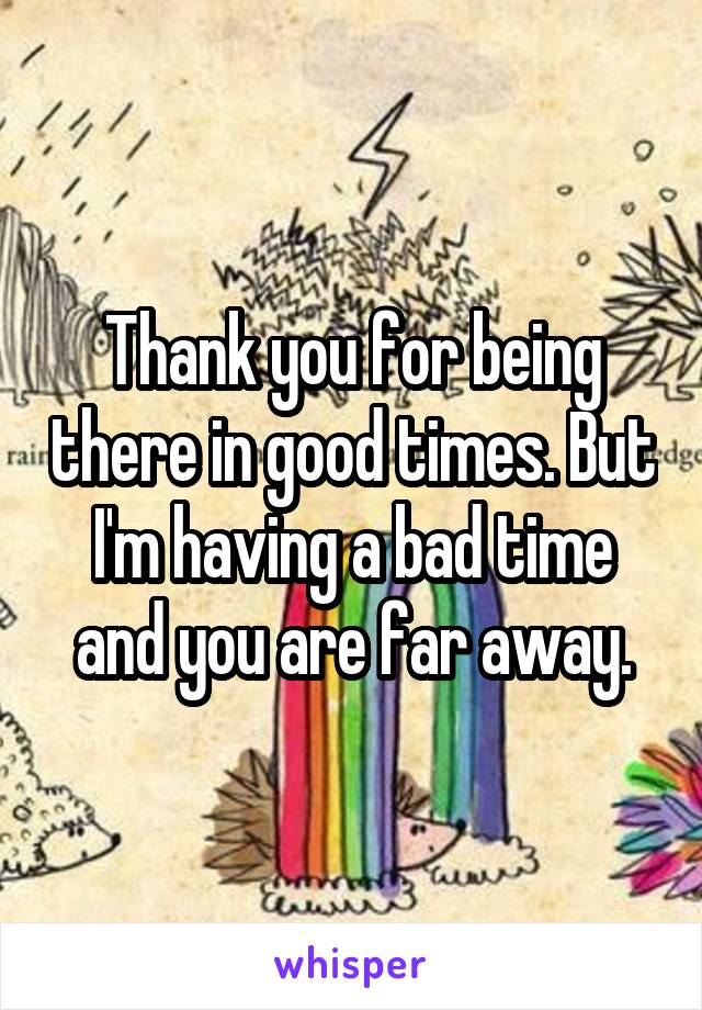 Thank you for being there in good times. But I'm having a bad time and you are far away.