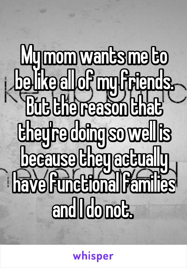 My mom wants me to be like all of my friends. But the reason that they're doing so well is because they actually have functional families and I do not. 