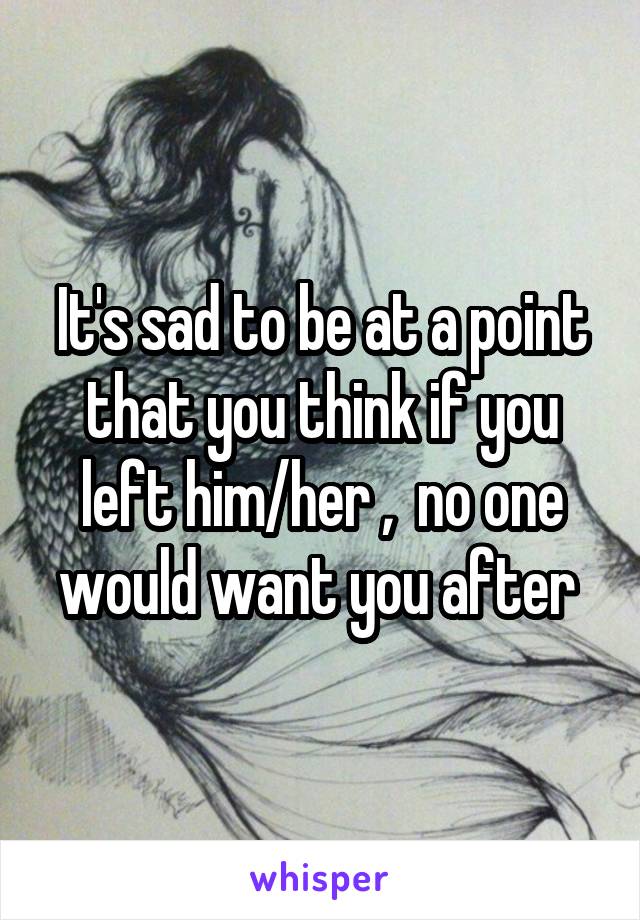 It's sad to be at a point that you think if you left him/her ,  no one would want you after 