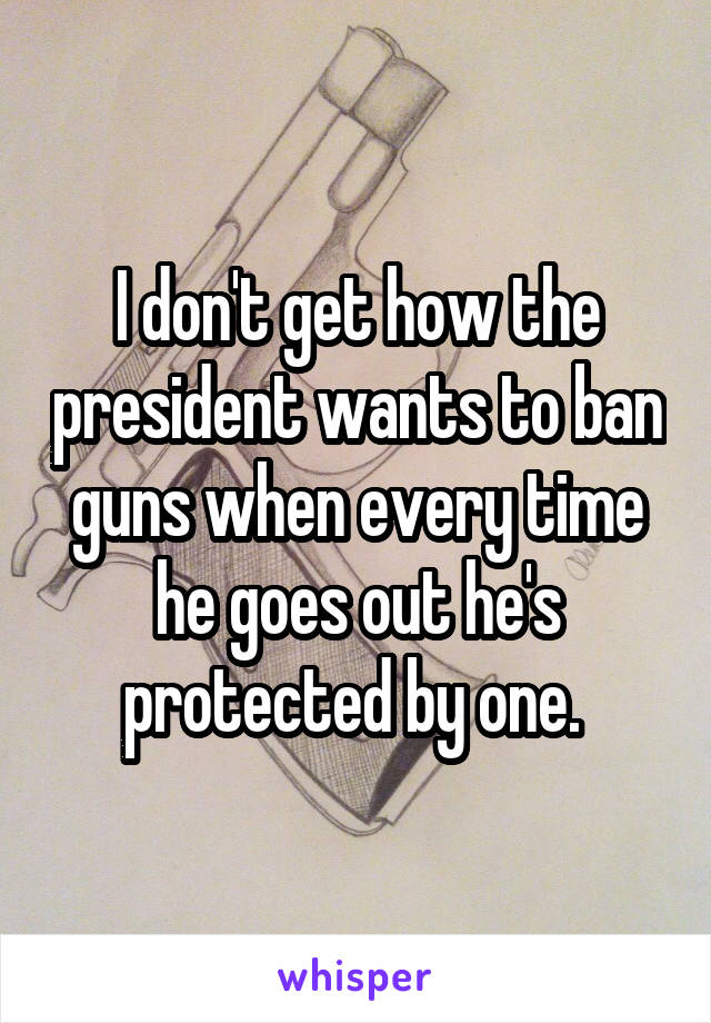 I don't get how the president wants to ban guns when every time he goes out he's protected by one. 