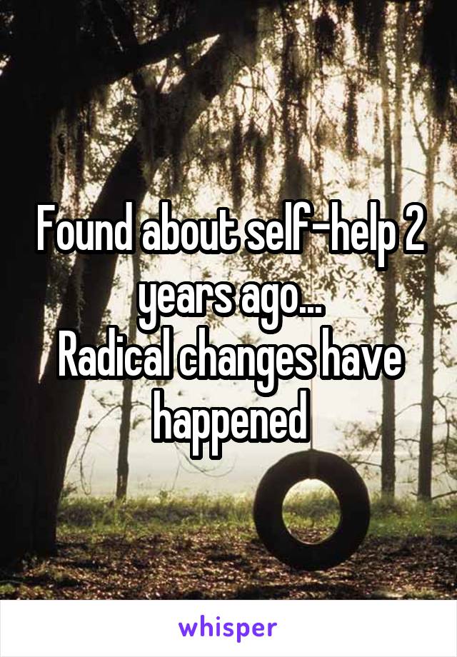 Found about self-help 2 years ago...
Radical changes have happened
