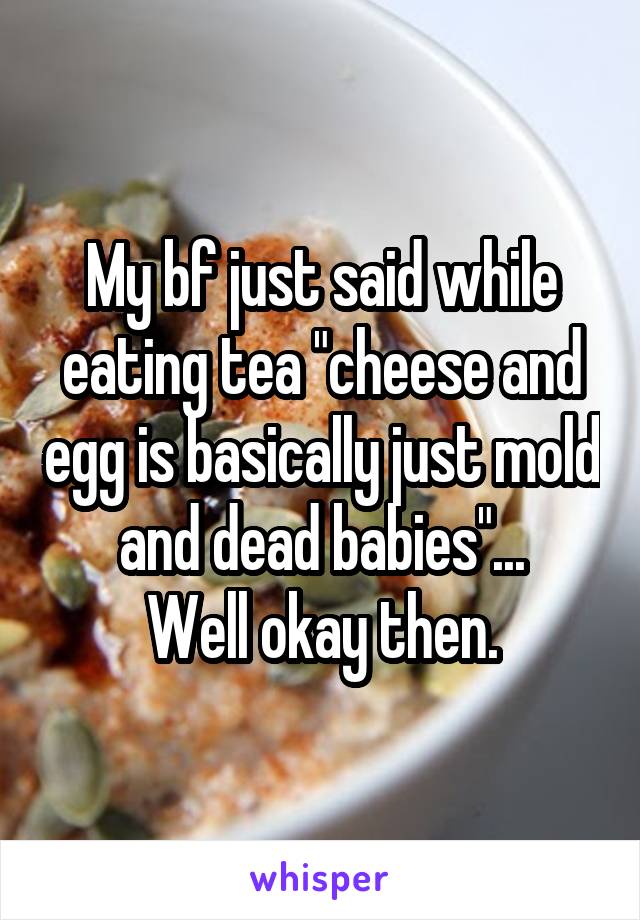 My bf just said while eating tea "cheese and egg is basically just mold and dead babies"...
Well okay then.
