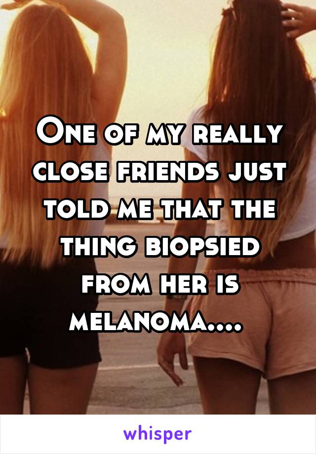 One of my really close friends just told me that the thing biopsied from her is melanoma.... 