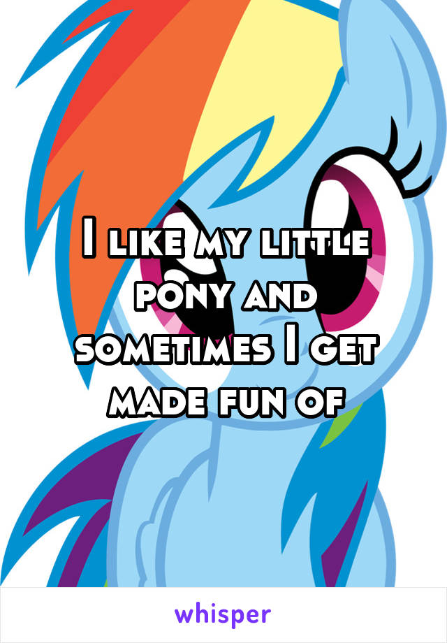 I like my little pony and sometimes I get made fun of