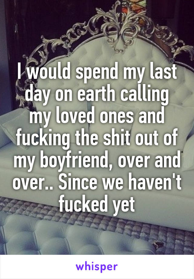 I would spend my last day on earth calling my loved ones and fucking the shit out of my boyfriend, over and over.. Since we haven't fucked yet