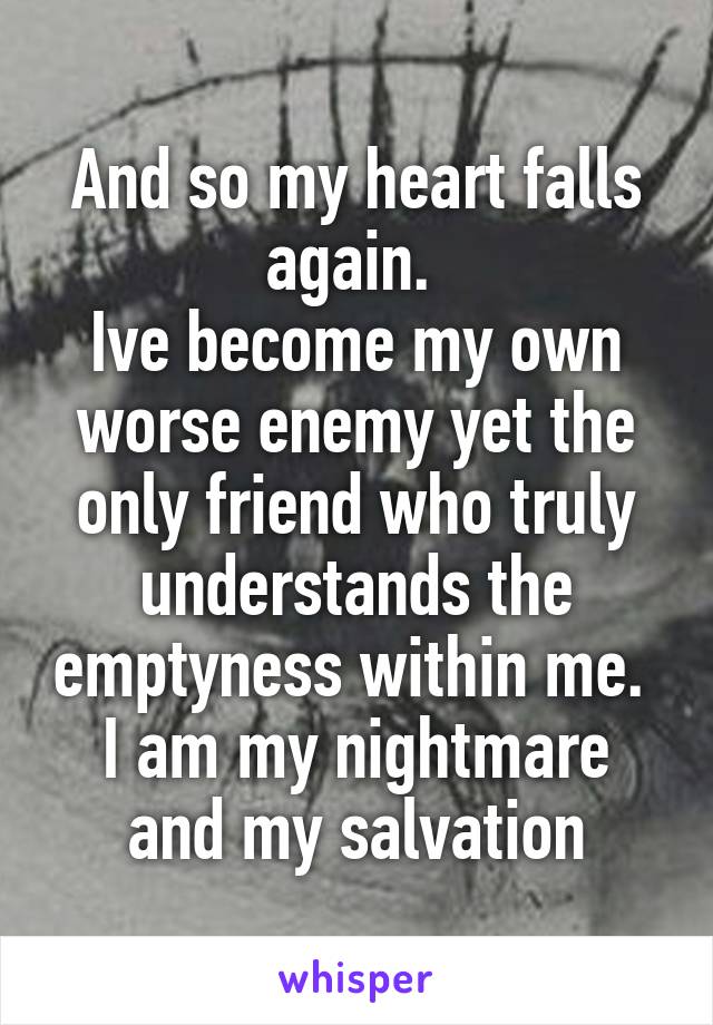 And so my heart falls again. 
Ive become my own worse enemy yet the only friend who truly understands the emptyness within me. 
I am my nightmare and my salvation