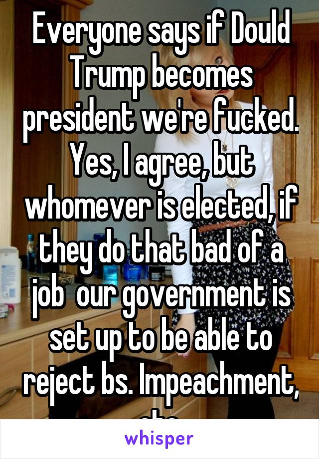 Everyone says if Dould Trump becomes president we're fucked. Yes, I agree, but whomever is elected, if they do that bad of a job  our government is set up to be able to reject bs. Impeachment, etc.