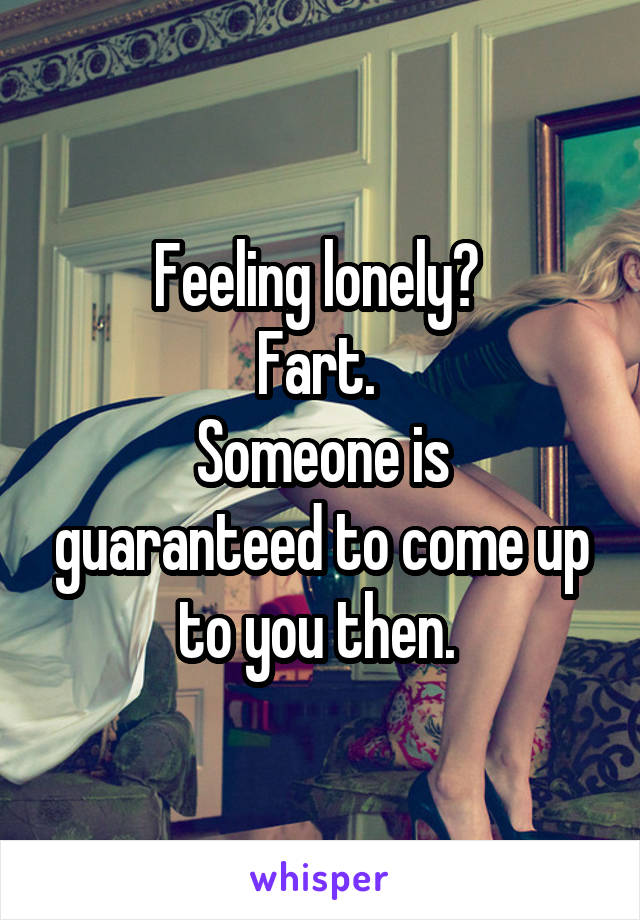 Feeling lonely? 
Fart. 
Someone is guaranteed to come up to you then. 