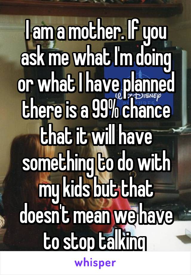 I am a mother. If you ask me what I'm doing or what I have planned there is a 99% chance that it will have something to do with my kids but that doesn't mean we have to stop talking 