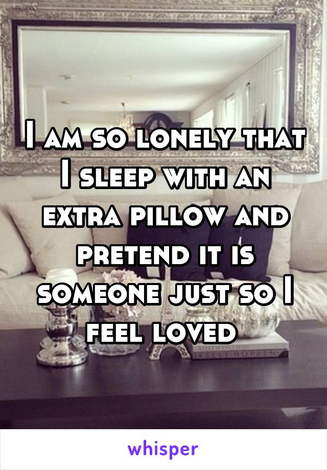 I am so lonely that I sleep with an extra pillow and pretend it is someone just so I feel loved 
