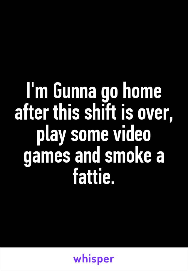 I'm Gunna go home after this shift is over, play some video games and smoke a fattie.