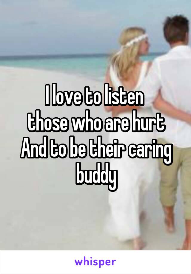 I love to listen 
those who are hurt
And to be their caring buddy
