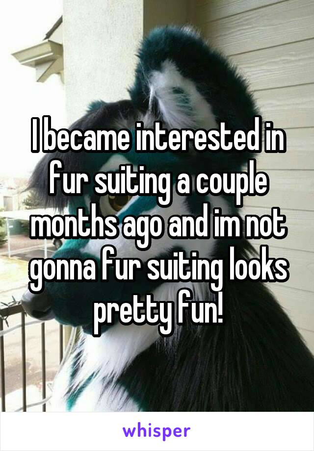 I became interested in fur suiting a couple months ago and im not gonna fur suiting looks pretty fun!