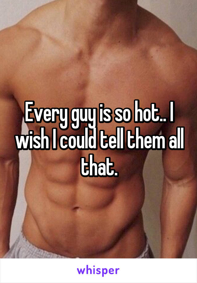 Every guy is so hot.. I wish I could tell them all that.