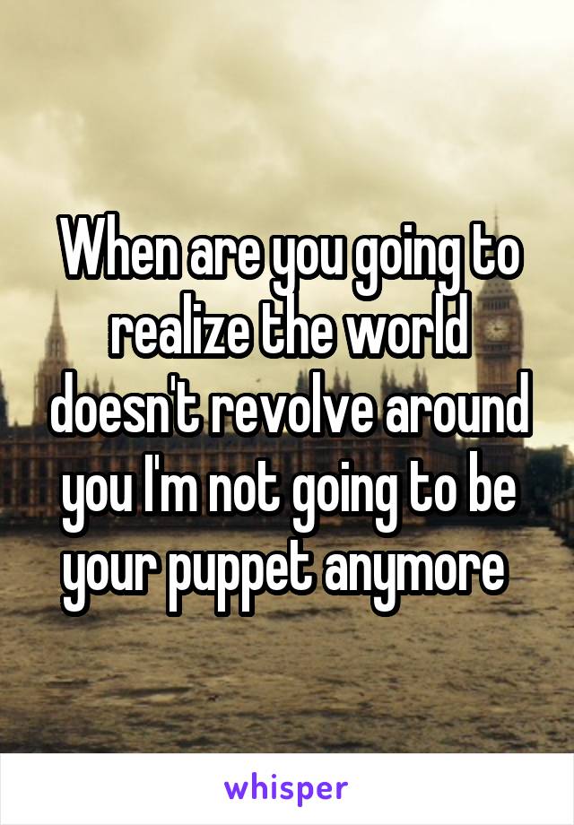When are you going to realize the world doesn't revolve around you I'm not going to be your puppet anymore 