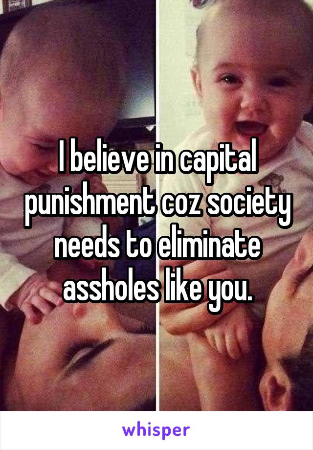 I believe in capital punishment coz society needs to eliminate assholes like you.