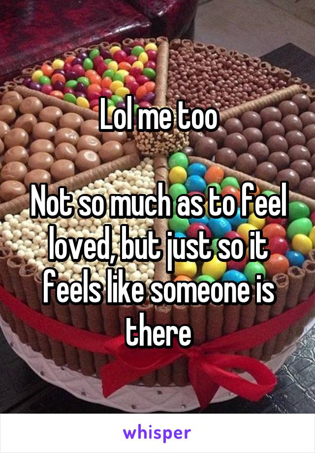 Lol me too

Not so much as to feel loved, but just so it feels like someone is there