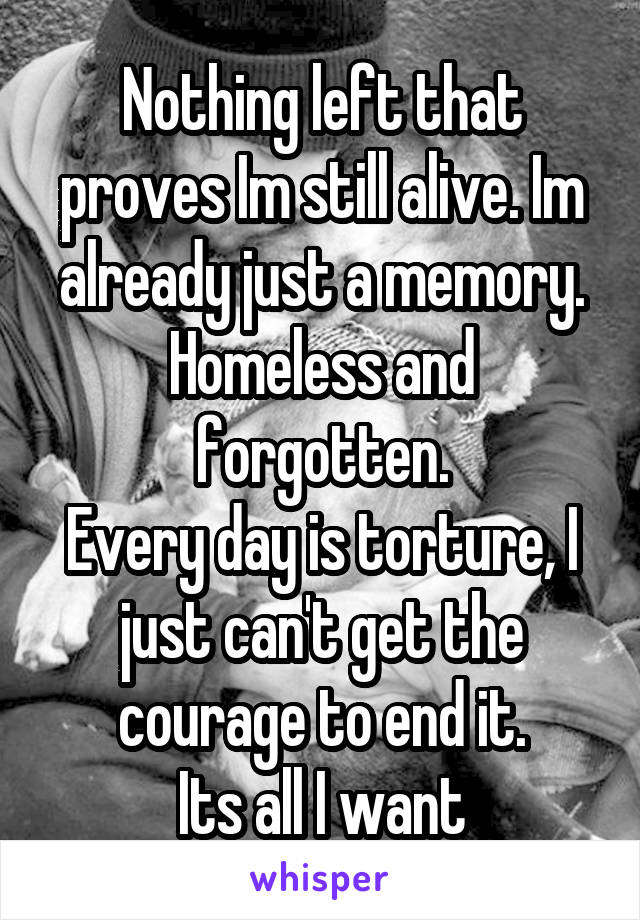 Nothing left that proves Im still alive. Im already just a memory. Homeless and forgotten.
Every day is torture, I just can't get the courage to end it.
Its all I want