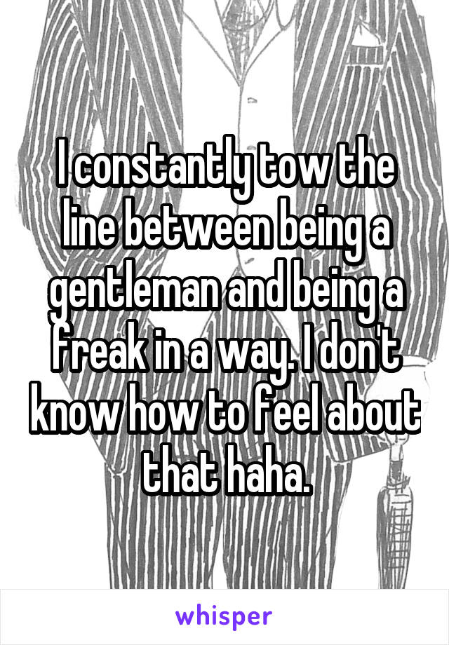 I constantly tow the line between being a gentleman and being a freak in a way. I don't know how to feel about that haha.