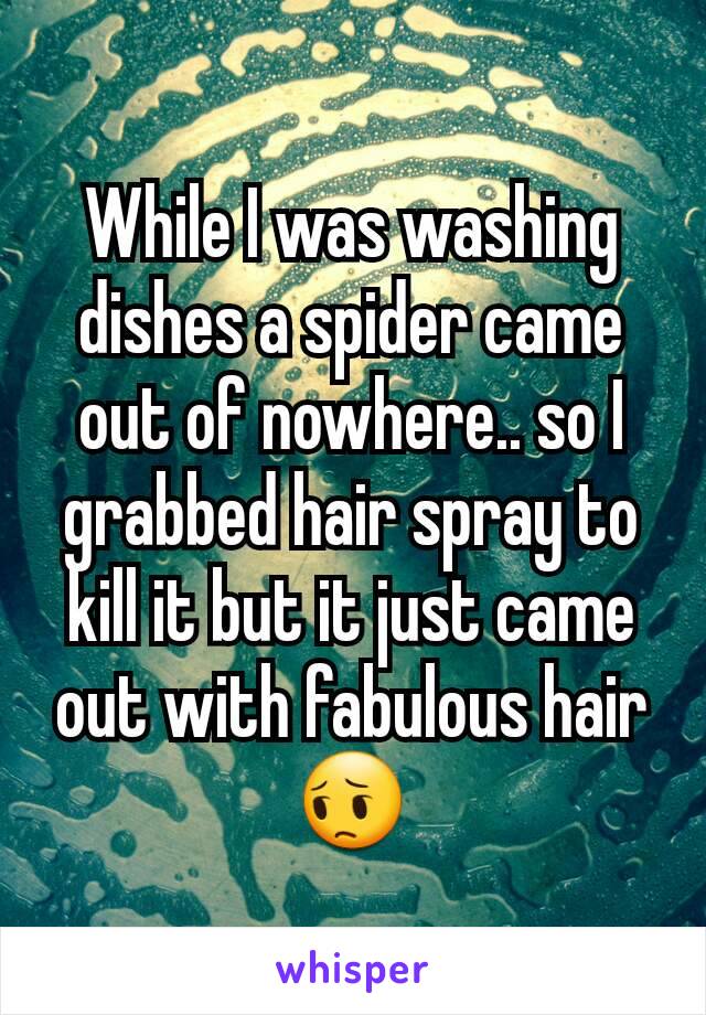 While I was washing dishes a spider came out of nowhere.. so I grabbed hair spray to kill it but it just came out with fabulous hair ðŸ˜”