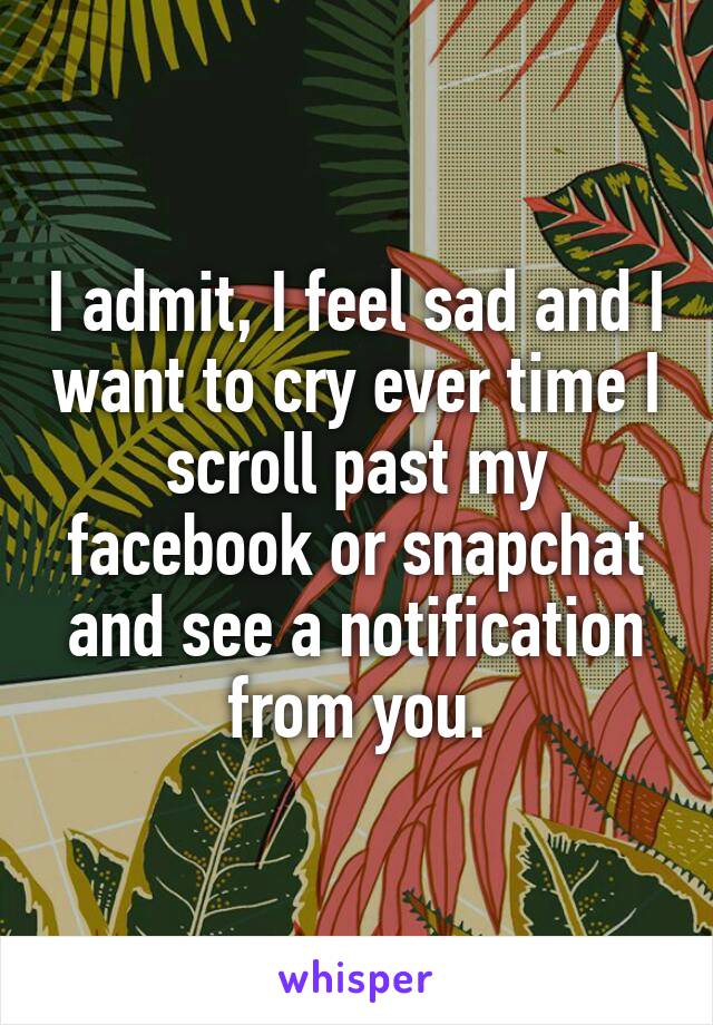 I admit, I feel sad and I want to cry ever time I scroll past my facebook or snapchat and see a notification from you.