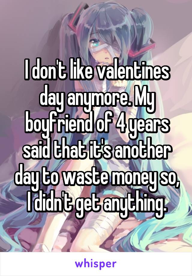 I don't like valentines day anymore. My boyfriend of 4 years said that it's another day to waste money so, I didn't get anything.