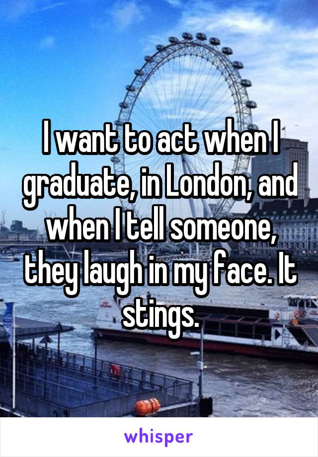 I want to act when I graduate, in London, and when I tell someone, they laugh in my face. It stings.