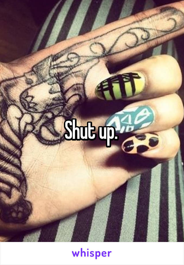 Shut up. 