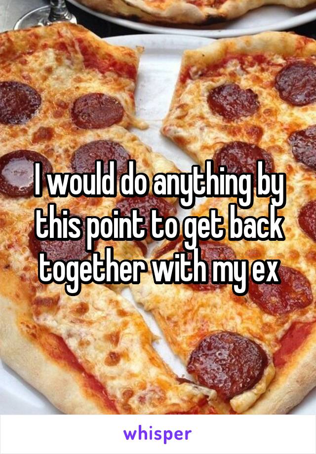 I would do anything by this point to get back together with my ex