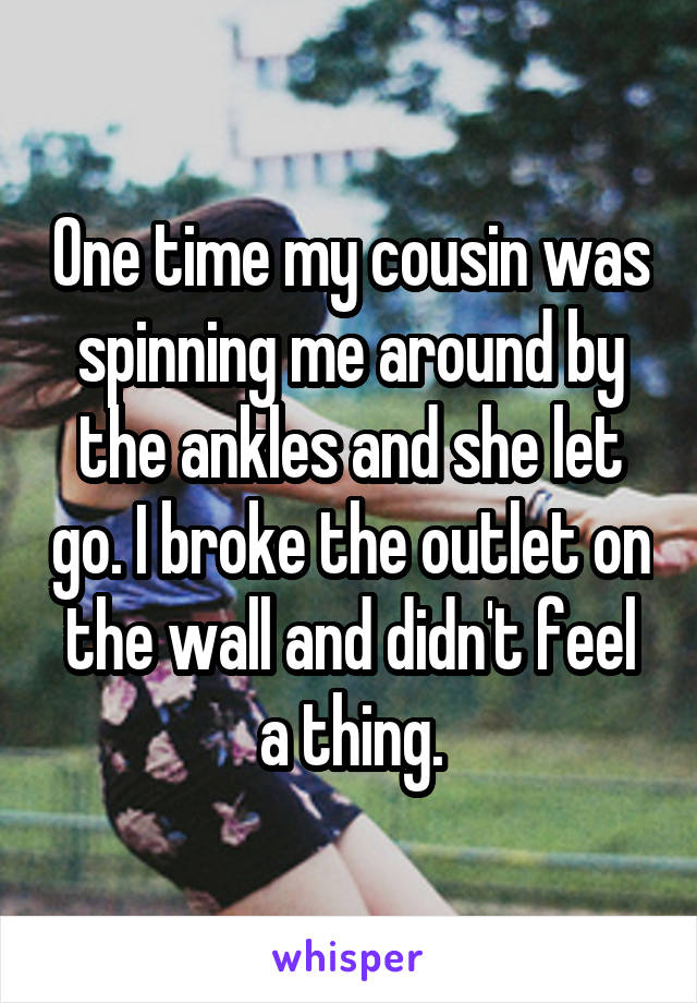 One time my cousin was spinning me around by the ankles and she let go. I broke the outlet on the wall and didn't feel a thing.