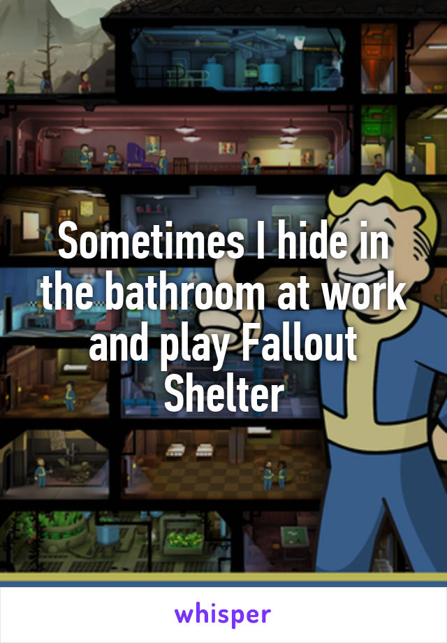Sometimes I hide in the bathroom at work and play Fallout Shelter