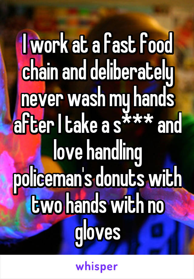I work at a fast food chain and deliberately never wash my hands after I take a s*** and love handling policeman's donuts with two hands with no gloves