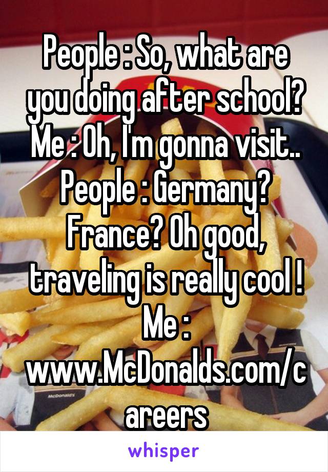 People : So, what are you doing after school?
Me : Oh, I'm gonna visit..
People : Germany? France? Oh good, traveling is really cool !
Me :
www.McDonalds.com/careers