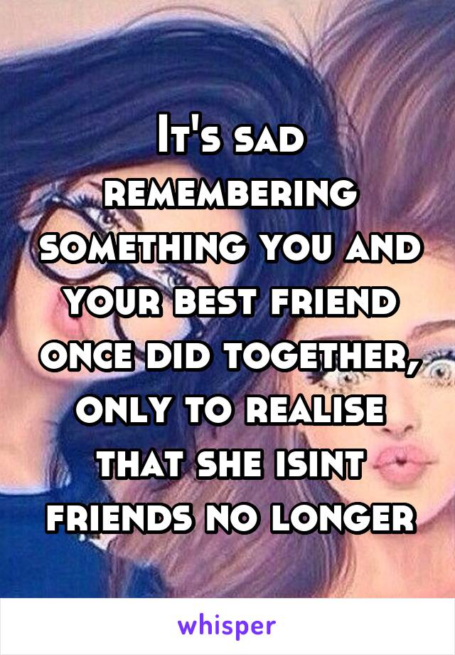 It's sad remembering something you and your best friend once did together, only to realise that she isint friends no longer