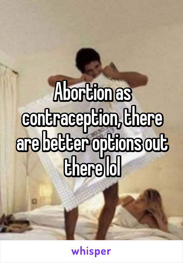Abortion as contraception, there are better options out there lol