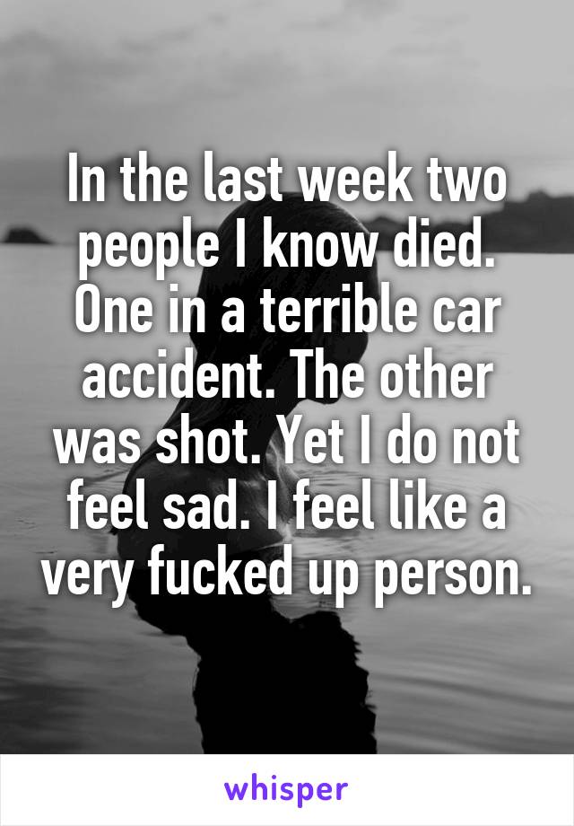 In the last week two people I know died. One in a terrible car accident. The other was shot. Yet I do not feel sad. I feel like a very fucked up person. 